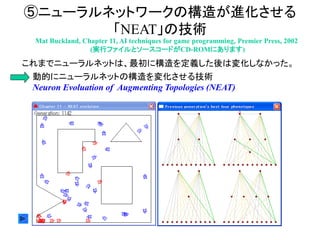 ⑤ニューラルネットワークの構造が進化させる
「NEAT」の技術
Mat Buckland, Chapter 11, AI techniques for game programming, Premier Press, 2002
(実行ファイルとソースコードがCD-ROMにあります)
これまでニューラルネットは、最初に構造を定義した後は変化しなかった。
動的にニューラルネットの構造を変化させる技術
Neuron Evoluation of Augmenting Topologies (NEAT)
 