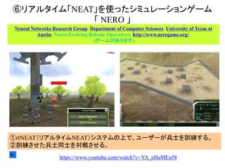 ⑥リアルタイム「NEAT」を使ったシミュレーションゲーム
「 NERO 」
Neural Networks Research Group, Department of Computer Sciences, University of Texas at
Austin, Neuro-Evolving Robotic Operatives, http://www.nerogame.org/,
(ゲームがあります)
①rtNEAT（リアルタイムNEAT）システムの上で、ユーザーが兵士を訓練する。
②訓練させた兵士同士を対戦させる。
https://www.youtube.com/watch?v=YA_eHaMEa58
 