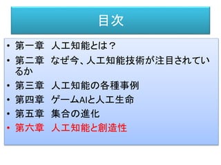目次
• 第一章 人工知能とは？
• 第二章 なぜ今、人工知能技術が注目されてい
るか
• 第三章 人工知能の各種事例
• 第四章 ゲームAIと人工生命
• 第五章 集合の進化
• 第六章 人工知能と創造性
 