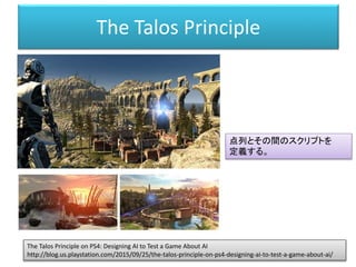 The Talos Principle
The Talos Principle on PS4: Designing AI to Test a Game About AI
http://blog.us.playstation.com/2015/09/25/the-talos-principle-on-ps4-designing-ai-to-test-a-game-about-ai/
点列とその間のスクリプトを
定義する。
 