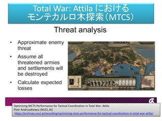 Optimizing MCTS Performance for Tactical Coordination in Total War: Attila
Piotr Andruszkiewcz (NUCL.AI)
https://archives.nucl.ai/recording/optimizing-mcts-performance-for-tactical-coordination-in-total-war-atilla/
Total War: Attila における
モンテカルロ木探索（MTCS）
 