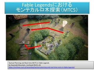 Fable Legendsにおける
モンテカルロ木探索（MTCS）
Tactical Planning and Real-time MCTS in Fable Legends
by Gwaredd Mountain, Lionhead (NUCL.AI)
https://archives.nucl.ai/recording/tactical-planning-and-real-time-mcts-in-fable-legends/
 
