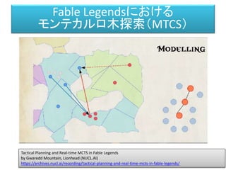 Fable Legendsにおける
モンテカルロ木探索（MTCS）
Tactical Planning and Real-time MCTS in Fable Legends
by Gwaredd Mountain, Lionhead (NUCL.AI)
https://archives.nucl.ai/recording/tactical-planning-and-real-time-mcts-in-fable-legends/
 