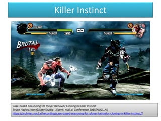 Killer Instinct
Case-based Reasoning for Player Behavior Cloning in Killer Instinct
Bruce Hayles, Iron Galaxy Studio , Event: nucl.ai Conference 2015(NUCL.AI)
https://archives.nucl.ai/recording/case-based-reasoning-for-player-behavior-cloning-in-killer-instinct//
 