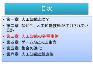 目次
• 第一章 人工知能とは？
• 第二章 なぜ今、人工知能技術が注目されてい
るか
• 第三章 人工知能の各種事例
• 第四章 ゲームAIと人工生命
• 第五章 集合の進化
• 第六章 人工知能と創造性
 