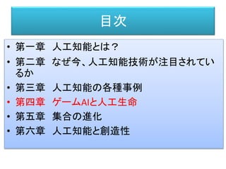 目次
• 第一章 人工知能とは？
• 第二章 なぜ今、人工知能技術が注目されてい
るか
• 第三章 人工知能の各種事例
• 第四章 ゲームAIと人工生命
• 第五章 集合の進化
• 第六章 人工知能と創造性
 