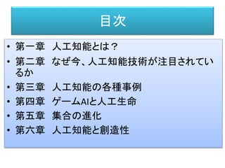 目次
• 第一章 人工知能とは？
• 第二章 なぜ今、人工知能技術が注目されてい
るか
• 第三章 人工知能の各種事例
• 第四章 ゲームAIと人工生命
• 第五章 集合の進化
• 第六章 人工知能と創造性
 