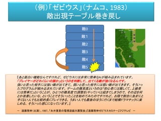 （例）「ゼビウス」（ナムコ、1983）
敵出現テーブル巻き戻し
敵0
敵１
敵2
敵3
敵4
敵5
『あと面白い機能なんですけれど、 ゼビウスには非常に簡単なAIが組み込まれています。
「プレイヤーがどれくらいの腕か」というのを判断して、 出てくる敵が強くなるんです。
強いと思った相手には強い敵が出てきて、 弱いと思った相手には弱い敵が出てきます。 そういっ
たプログラムが組み込まれています。 ゲームの難易度というのは「初心者には難しくて、上級者
には簡単だ」ということが、 ひとつの難易度で(調整を)やっていくと起きてしまうので、 その辺を何
とか改善したいな、ということでそういったことを始めてみたのですけれど、 お陰で割合にあまり上
手くない人でも比較的長くプレイできる、 うまい人でも最後のほうに行くまで結構ドラマチックに楽
しめる、 そういった感じになっています。』
－ 遠藤雅伸（出演）、1987、「糸井重里の電視遊戯大展覧会」『遠藤雅伸ゼビウスセミナー』フジテレビ －
 