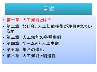 目次
• 第一章 人工知能とは？
• 第二章 なぜ今、人工知能技術が注目されてい
るか
• 第三章 人工知能の各種事例
• 第四章 ゲームAIと人工生命
• 第五章 集合の進化
• 第六章 人工知能と創造性
 