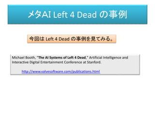 メタＡＩ Left 4 Dead の事例
Michael Booth, "The AI Systems of Left 4 Dead," Artificial Intelligence and
Interactive Digital Entertainment Conference at Stanford.
http://www.valvesoftware.com/publications.html
今回は Left 4 Dead の事例を見てみる。
 