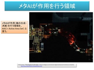 メタAIが作用を行う領域
Michael Booth, "The AI Systems of Left 4 Dead," Artificial Intelligence and Interactive Digital Entertainment Conference at Stanford.
http://www.valvesoftware.com/publications.html
メタＡＩが作用（敵の生成・
消滅）を行う領域を、
AAS（= Active Area Set） と
言う。
 