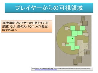 プレイヤーからの可視領域
可視領域（プレイヤーから見えている
部屋）では、敵のスパウニング（発生）
はできない。
Michael Booth, "The AI Systems of Left 4 Dead," Artificial Intelligence and Interactive Digital Entertainment Conference at Stanford.
http://www.valvesoftware.com/publications.html
 