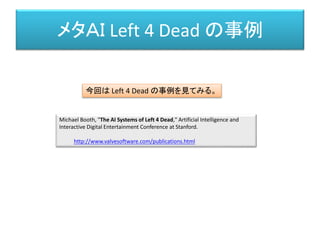 メタＡＩ Left 4 Dead の事例
Michael Booth, "The AI Systems of Left 4 Dead," Artificial Intelligence and
Interactive Digital Entertainment Conference at Stanford.
http://www.valvesoftware.com/publications.html
今回は Left 4 Dead の事例を見てみる。
 