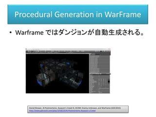 Procedural Generation in WarFrame
• Warframe ではダンジョンが自動生成される。
Daniel Brewer, AI Postmortems: Assassin's Creed III, XCOM: Enemy Unknown, and Warframe (GDC2015)
http://www.gdcvault.com/play/1018223/AI-Postmortems-Assassin-s-Creed
 