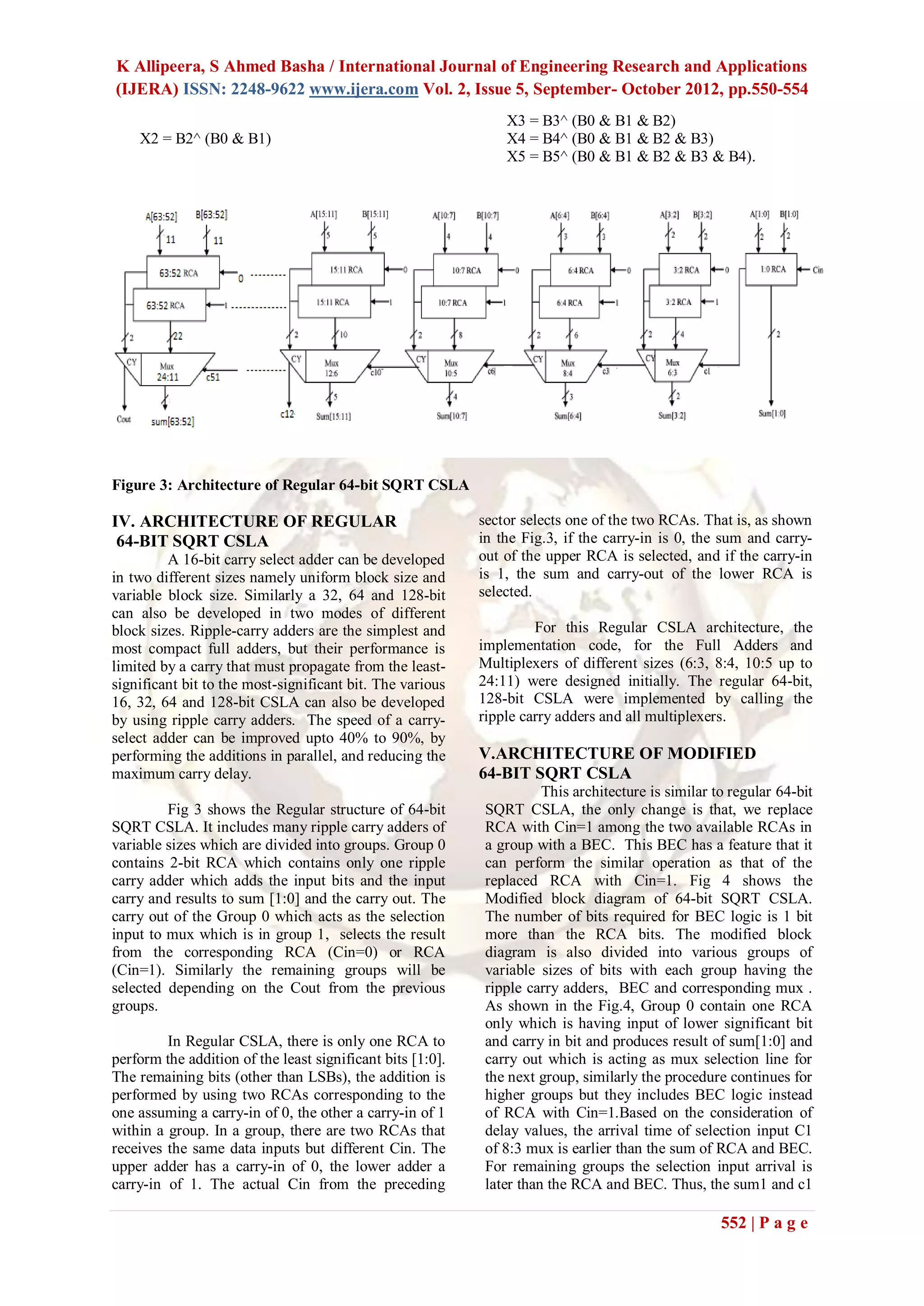 K Allipeera, S Ahmed Basha / International Journal of Engineering Research and Applications
(IJERA) ISSN: 2248-9622 www.ijera.com Vol. 2, Issue 5, September- October 2012, pp.550-554
                                                                X3 = B3^ (B0 & B1 & B2)
    X2 = B2^ (B0 & B1)                                          X4 = B4^ (B0 & B1 & B2 & B3)
                                                                X5 = B5^ (B0 & B1 & B2 & B3 & B4).




Figure 3: Architecture of Regular 64-bit SQRT CSLA

IV. ARCHITECTURE OF REGULAR                                 sector selects one of the two RCAs. That is, as shown
 64-BIT SQRT CSLA                                           in the Fig.3, if the carry-in is 0, the sum and carry-
         A 16-bit carry select adder can be developed       out of the upper RCA is selected, and if the carry-in
in two different sizes namely uniform block size and        is 1, the sum and carry-out of the lower RCA is
variable block size. Similarly a 32, 64 and 128-bit         selected.
can also be developed in two modes of different
block sizes. Ripple-carry adders are the simplest and                For this Regular CSLA architecture, the
most compact full adders, but their performance is          implementation code, for the Full Adders and
limited by a carry that must propagate from the least-      Multiplexers of different sizes (6:3, 8:4, 10:5 up to
significant bit to the most-significant bit. The various    24:11) were designed initially. The regular 64-bit,
16, 32, 64 and 128-bit CSLA can also be developed           128-bit CSLA were implemented by calling the
by using ripple carry adders. The speed of a carry-         ripple carry adders and all multiplexers.
select adder can be improved upto 40% to 90%, by
performing the additions in parallel, and reducing the      V.ARCHITECTURE OF MODIFIED
maximum carry delay.                                        64-BIT SQRT CSLA
                                                                       This architecture is similar to regular 64-bit
         Fig 3 shows the Regular structure of 64-bit         SQRT CSLA, the only change is that, we replace
SQRT CSLA. It includes many ripple carry adders of           RCA with Cin=1 among the two available RCAs in
variable sizes which are divided into groups. Group 0        a group with a BEC. This BEC has a feature that it
contains 2-bit RCA which contains only one ripple            can perform the similar operation as that of the
carry adder which adds the input bits and the input          replaced RCA with Cin=1. Fig 4 shows the
carry and results to sum [1:0] and the carry out. The        Modified block diagram of 64-bit SQRT CSLA.
carry out of the Group 0 which acts as the selection         The number of bits required for BEC logic is 1 bit
input to mux which is in group 1, selects the result         more than the RCA bits. The modified block
from the corresponding RCA (Cin=0) or RCA                    diagram is also divided into various groups of
(Cin=1). Similarly the remaining groups will be              variable sizes of bits with each group having the
selected depending on the Cout from the previous             ripple carry adders, BEC and corresponding mux .
groups.                                                      As shown in the Fig.4, Group 0 contain one RCA
                                                             only which is having input of lower significant bit
         In Regular CSLA, there is only one RCA to           and carry in bit and produces result of sum[1:0] and
perform the addition of the least significant bits [1:0].    carry out which is acting as mux selection line for
The remaining bits (other than LSBs), the addition is        the next group, similarly the procedure continues for
performed by using two RCAs corresponding to the             higher groups but they includes BEC logic instead
one assuming a carry-in of 0, the other a carry-in of 1      of RCA with Cin=1.Based on the consideration of
within a group. In a group, there are two RCAs that          delay values, the arrival time of selection input C1
receives the same data inputs but different Cin. The         of 8:3 mux is earlier than the sum of RCA and BEC.
upper adder has a carry-in of 0, the lower adder a           For remaining groups the selection input arrival is
carry-in of 1. The actual Cin from the preceding             later than the RCA and BEC. Thus, the sum1 and c1

                                                                                                     552 | P a g e
 