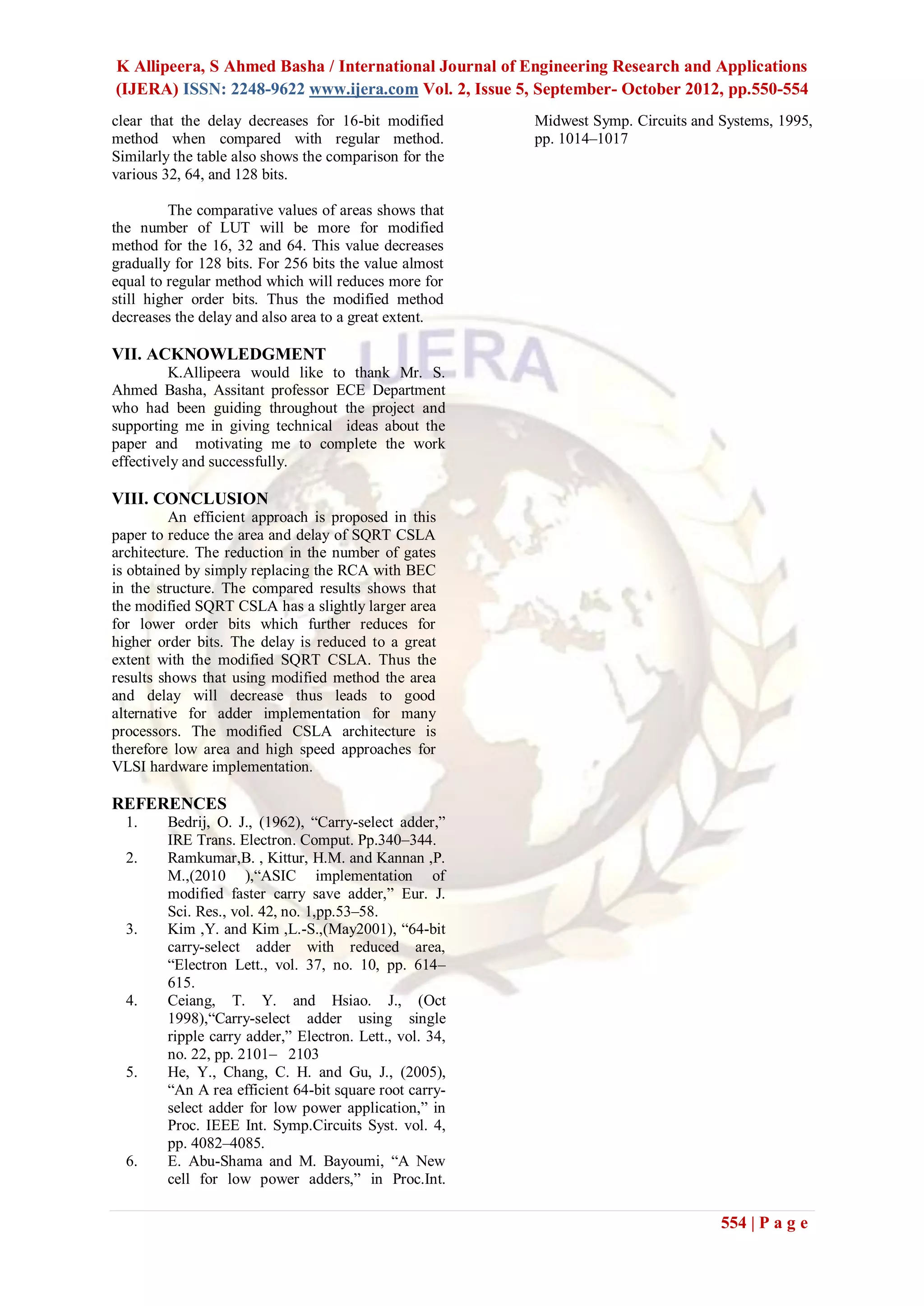 K Allipeera, S Ahmed Basha / International Journal of Engineering Research and Applications
(IJERA) ISSN: 2248-9622 www.ijera.com Vol. 2, Issue 5, September- October 2012, pp.550-554
clear that the delay decreases for 16-bit modified       Midwest Symp. Circuits and Systems, 1995,
method when compared with regular method.                pp. 1014–1017
Similarly the table also shows the comparison for the
various 32, 64, and 128 bits.

          The comparative values of areas shows that
the number of LUT will be more for modified
method for the 16, 32 and 64. This value decreases
gradually for 128 bits. For 256 bits the value almost
equal to regular method which will reduces more for
still higher order bits. Thus the modified method
decreases the delay and also area to a great extent.

VII. ACKNOWLEDGMENT
         K.Allipeera would like to thank Mr. S.
Ahmed Basha, Assitant professor ECE Department
who had been guiding throughout the project and
supporting me in giving technical ideas about the
paper and motivating me to complete the work
effectively and successfully.

VIII. CONCLUSION
          An efficient approach is proposed in this
paper to reduce the area and delay of SQRT CSLA
architecture. The reduction in the number of gates
is obtained by simply replacing the RCA with BEC
in the structure. The compared results shows that
the modified SQRT CSLA has a slightly larger area
for lower order bits which further reduces for
higher order bits. The delay is reduced to a great
extent with the modified SQRT CSLA. Thus the
results shows that using modified method the area
and delay will decrease thus leads to good
alternative for adder implementation for many
processors. The modified CSLA architecture is
therefore low area and high speed approaches for
VLSI hardware implementation.

REFERENCES
  1.    Bedrij, O. J., (1962), “Carry-select adder,”
        IRE Trans. Electron. Comput. Pp.340–344.
  2.    Ramkumar,B. , Kittur, H.M. and Kannan ,P.
        M.,(2010 ),“ASIC implementation of
        modified faster carry save adder,” Eur. J.
        Sci. Res., vol. 42, no. 1,pp.53–58.
  3.    Kim ,Y. and Kim ,L.-S.,(May2001), “64-bit
        carry-select adder with reduced area,
        “Electron Lett., vol. 37, no. 10, pp. 614–
        615.
  4.    Ceiang, T. Y. and Hsiao. J., (Oct
        1998),“Carry-select adder using single
        ripple carry adder,” Electron. Lett., vol. 34,
        no. 22, pp. 2101– 2103
  5.    He, Y., Chang, C. H. and Gu, J., (2005),
        “An A rea efficient 64-bit square root carry-
        select adder for low power application,” in
        Proc. IEEE Int. Symp.Circuits Syst. vol. 4,
        pp. 4082–4085.
  6.    E. Abu-Shama and M. Bayoumi, “A New
        cell for low power adders,” in Proc.Int.

                                                                                    554 | P a g e
 