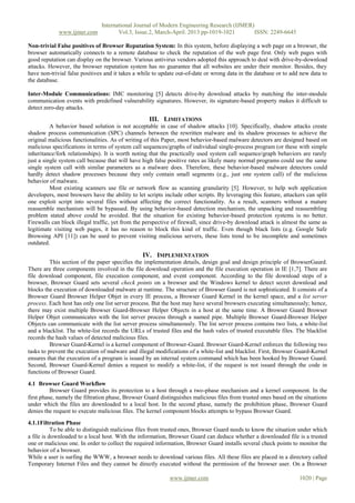 International Journal of Modern Engineering Research (IJMER)
www.ijmer.com Vol.3, Issue.2, March-April. 2013 pp-1019-1021 ISSN: 2249-6645
www.ijmer.com 1020 | Page
Non-trivial False positives of Browser Reputation System: In this system, before displaying a web page on a browser, the
browser automatically connects to a remote database to check the reputation of the web page first. Only web pages with
good reputation can display on the browser. Various antivirus vendors adopted this approach to deal with drive-by-download
attacks. However, the browser reputation system has no guarantee that all websites are under their monitor. Besides, they
have non-trivial false positives and it takes a while to update out-of-date or wrong data in the database or to add new data to
the database.
Inter-Module Communications: IMC monitoring [5] detects drive-by download attacks by matching the inter-module
communication events with predefined vulnerability signatures. However, its signature-based property makes it difficult to
detect zero-day attacks.
III. LIMITATIONS
A behavior based solution is not acceptable in case of shadow attacks [10]. Specifically, shadow attacks create
shadow process communication (SPC) channels between the rewritten malware and its shadow processes to achieve the
original malicious functionalities. As of writing of this Paper, most behavior-based malware detectors are designed based on
malicious specifications in terms of system call sequences/graphs of individual single-process program (or these with simple
inheritance/fork relationships). It is worth noting that the practically used system call sequence/graph behaviors are rarely
just a single system call because that will have high false positive rates as likely many normal programs could use the same
single system call with similar parameters as a malware does. Therefore, these behavior-based malware detectors could
hardly detect shadow processes because they only contain small segments (e.g., just one system call) of the malicious
behavior of malware.
Most existing scanners use file or network flow as scanning granularity [5]. However, to help web application
developers, most browsers have the ability to let scripts include other scripts. By leveraging this feature, attackers can split
one exploit script into several files without affecting the correct functionality. As a result, scanners without a mature
reassemble mechanism will be bypassed. By using behavior-based detection mechanism, the unpacking and reassembling
problem stated above could be avoided. But the situation for existing behavior-based protection systems is no better.
Firewalls can block illegal traffic, yet from the perspective of firewall, since drive-by download attack is almost the same as
legitimate visiting web pages, it has no reason to block this kind of traffic. Even though black lists (e.g. Google Safe
Browsing API [11]) can be used to prevent visiting malicious servers, these lists trend to be incomplete and sometimes
outdated.
IV. IMPLEMENTATION
This section of the paper specifies the implementation details, design goal and design principle of BrowserGaurd.
There are three components involved in the file download operation and the file execution operation in IE [1,7]. There are
file download component, file execution component, and event component. According to the file download steps of a
browser, Browser Guard sets several check points on a browser and the Windows kernel to detect secret download and
blocks the execution of downloaded malware at runtime. The structure of Browser Gaurd is not sophisticated. It consists of a
Browser Guard Browser Helper Objet in every IE process, a Browser Guard Kernel in the kernel space, and a list server
process. Each host has only one list server process. But the host may have several browsers executing simultaneously; hence,
there may exist multiple Browser Guard-Browser Helper Objects in a host at the same time. A Browser Guard Browser
Helper Objet communicates with the list server process through a named pipe. Multiple Browser Guard-Browser Helper
Objects can communicate with the list server process simultaneously. The list server process contains two lists, a white-list
and a blacklist. The white-list records the URLs of trusted files and the hash vales of trusted executable files. The blacklist
records the hash values of detected malicious files.
Browser Guard-Kernel is a kernel component of Browser-Guard. Browser Guard-Kernel enforces the following two
tasks to prevent the execution of malware and illegal modifications of a white-list and blacklist. First, Browser Guard-Kernel
ensures that the execution of a program is issued by an internal system command which has been hooked by Browser Guard.
Second, Browser Guard-Kernel denies a request to modify a white-list, if the request is not issued through the code in
functions of Browser Guard.
4.1 Browser Guard Workflow
Browser Guard provides its protection to a host through a two-phase mechanism and a kernel component. In the
first phase, namely the filtration phase, Browser Guard distinguishes malicious files from trusted ones based on the situations
under which the files are downloaded to a local host. In the second phase, namely the prohibition phase, Browser Guard
denies the request to execute malicious files. The kernel component blocks attempts to bypass Browser Guard.
4.1.1Filtration Phase
To be able to distinguish malicious files from trusted ones, Browser Guard needs to know the situation under which
a file is downloaded to a local host. With the information, Browser Guard can deduce whether a downloaded file is a trusted
one or malicious one. In order to collect the required information, Browser Guard installs several check points to monitor the
behavior of a browser.
While a user is surfing the WWW, a browser needs to download various files. All these files are placed in a directory called
Temporary Internet Files and they cannot be directly executed without the permission of the browser user. On a Browser
 