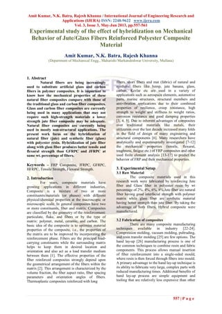 Amit Kumar, N.K. Batra, Rajesh Khanna / International Journal of Engineering Research and
Applications (IJERA) ISSN: 2248-9622 www.ijera.com
Vol. 3, Issue 3, May-Jun 2013, pp.557-561
557 | P a g e
Experimental study of the effect of hybridization on Mechanical
Behavior of Jute/Glass Fibers Reinforced Polyester Composite
Material
Amit Kumar, N.K. Batra, Rajesh Khanna
(Department of Mechanical Engg., Maharishi Markandeshwar University, Mullana)
1. Abstract
Natural fibers are being increasingly
used to substitute artificial glass and carbon
fibers in polymer composites. It is important to
know how the mechanical properties of these
natural fiber composites compare with those of
the traditional glass and carbon fiber composites.
Glass and carbon fiber composites are currently
being used in many applications that may not
require such high-strength materials a lower
strength jute fiber composite may be adequate.
Natural fiber composites are currently being
used in mostly non-structural applications. The
present work focus on the hybridization of
natural fiber (jute) and synthetic fiber (glass)
with polyester resin. Hybridization of jute fiber
along with glass fiber produces better tensile and
flexural strength than GFRPC and JFRPC at
same wt. percentage of fibers.
Keywords – FRP Composite, JFRPC, GFRPC,
HFRPC, Tensile Strength, Flexural Strength.
2. Introduction
For years, composite materials have
growing applications in different industries.
Composite is a mixture of two or more
constituents/materials (or phases) with different
physical/chemical properties at the macroscopic or
microscopic scale. In general composites have two
or more constituents, fiber and matrix. Composites
are classified by the geometry of the reinforcement:
particulate, flake, and fibers or by the type of
matrix: polymer, metal, ceramic, and carbon. The
basic idea of the composite is to optimize material
properties of the composite, i.e., the properties of
the matrix are to be improved by incorporating the
reinforcement phase. Fibers are the principal load-
carrying constituents while the surrounding matrix
helps to keep them in desired location and
orientation and also act as a load transfer medium
between them [1]. The effective properties of the
fiber reinforced composites strongly depend upon
the geometrical arrangement of the fibers within the
matrix [2]. This arrangement is characterized by the
volume fraction, the fiber aspect ratio, fiber spacing
parameters and orientation angles of fibers.
Thermoplastic composites reinforced with long
fibers, short fibers and mat (fabric) of natural and
synthetic fibers like hemp, jute banana, glass,
carbon, Kevlar etc are used in a variety of
applications such as aerospace elements, automotive
parts, marine structures, structural members and
antivibration applications due to their combined
properties of resilience, creep resistance, high
strength to weight and stiffness to weight ratios,
corrosion resistance and good damping properties
[3, 4, 5]. Due to inherent advantages of composites
over traditional materials like metals, their
utilization over the last decade increased many folds
in the field of design of many engineering and
structural components [6]. Many researchers have
analytically and experimentally investigated [7-12]
the mechanical properties (tensile, flexural,
toughness, fatigue etc.) of FRP composites and other
used finite element analysis [13-17] to predict the
behavior of FRP and their mechanical properties.
3. Experimental Setup
3.1 Raw Material
The composite materials used in this
research work were fabricated by reinforcing Jute
fiber and Glass fiber in polyester resin by wt
percentage of 2%, 4%, 6%, 8%.Jute fiber are natural
fiber having good interfacial strength with polymer
matrix while glass fiber are synthetic material
having better strength than jute fiber. By taking the
advantage of both fibers, Hybrid composite were
manufactured.
3.2 Fabrication of composites
There are many composite manufacturing
techniques available in industry [22-24].
Compression molding, vacuum molding, pultruding,
and resin transfer molding [25] are few options. The
hand lay-up [26] manufacturing process is one of
the common techniques to combine resin and fabric
components. This process allows manual insertion
of fiber reinforcement into a single-sided mould,
where resin is then forced through fibers into mould.
A primary advantage to the hand lay-up technique is
its ability to fabricate very large, complex parts with
reduced manufacturing times. Additional benefits of
hand lay-up process are simple equipment and
tooling that are relatively less expensive than other
 