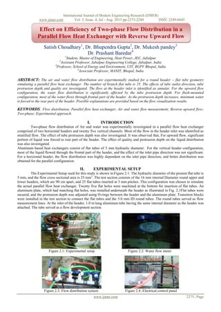 International Journal of Modern Engineering Research (IJMER)
www.ijmer.com Vol. 3, Issue. 4, Jul - Aug. 2013 pp-2275-2280 ISSN: 2249-6645
www.ijmer.com 2275 | Page
Satish Choudhary1
, Dr. Bhupendra Gupta2
, Dr. Mukesh pandey3
Dr. Prashant Baredar4
1
Student, Master of Engineering, Heat Power, JEC, Jabalpur
2
Assistant Professor, Jabalpur Engineering College, Jabalpur, India
3
Professor, School of Energy and Environment, UIT, RGPV Bhopal, India
4
Associate Professor, MANIT, Bhopal, India
ABSTRACT: The air and water flow distribution are experimentally studied for a round header – flat tube geometry
simulating a parallel flow heat exchanger. The number of branch flat tube is 25. The effects of tube outlet direction, tube
protrusion depth and quality are investigated. The flow at the header inlet is identified as annular. For the upward flow
configuration, the water flow distribution is significantly affected by the tube protrusion depth. For flush-mounted
configuration, most of the water flows through frontal part of the header. As the protrusion depth increases, minimum water
is forced to the rear part of the header. Possible explanations are provided based on the flow visualization results.
KEYWORDS: Flow distribution; Parallel flow heat exchanger; Air and water flow measurement; Reverse upward flow;
Two-phase; Experimental approach.
I. INTRODUCTION
Two-phase flow distribution of Air and water was experimentally investigated in a parallel flow heat exchanger
comprised of two horizontal headers and twenty five vertical channels. Most of the flow in the header inlet was identified as
stratified flow. The effect of tube protrusion depth was also investigated. It was observed that, For upward flow, significant
portion of liquid was forced to rear part of the header. The effect of quality and protrusion depth on the liquid distribution
was also investigated.
Aluminum based heat exchangers consist of flat tubes of 5 mm hydraulic diameter. For the vertical header configuration,
most of the liquid flowed through the frontal part of the header, and the effect of the inlet pipe direction was not significant.
For a horizontal header, the flow distribution was highly dependent on the inlet pipe direction, and better distribution was
obtained for the parallel configuration.
II. EXPERIMENTAL SETUP
The Experimental Setup used for this study is shown in Figure 2.1. The hydraulic diameter of the present flat tube is
5 mm, and the flow cross sectional area is 25 mm2
. The test section consists of the 16 mm internal Diameter round upper and
lower headers, which are 90 cm apart, and 25 flat tubes inserted at 3 mm pitches. This configuration was chosen to simulate
the actual parallel flow heat exchanger. Twenty five flat holes were machined at the bottom for insertion of flat tubes. An
aluminum plate, which had matching flat holes, was installed underneath the header as illustrated in Fig. 2.1Flat tubes were
secured, and the protrusion depth was adjusted using O-rings between the header and the aluminum plate. Transition blocks
were installed in the test section to connect the flat tubes and the 5.0 mm ID round tubes. The round tubes served as flow
measurement lines. At the inlet of the header, 1.0 m long aluminum tube having the same internal diameter as the header was
attached. The tube served as a flow development section.
Figure 2.1: Experimental setup Figure 2.2: Water flow meter
Figure 2.3: Flow distribution system Figure 2.4: Electrical control panel
Effect on Efficiency of Two-phase Flow Distribution in a
Parallel Flow Heat Exchanger with Reverse Upward Flow
 