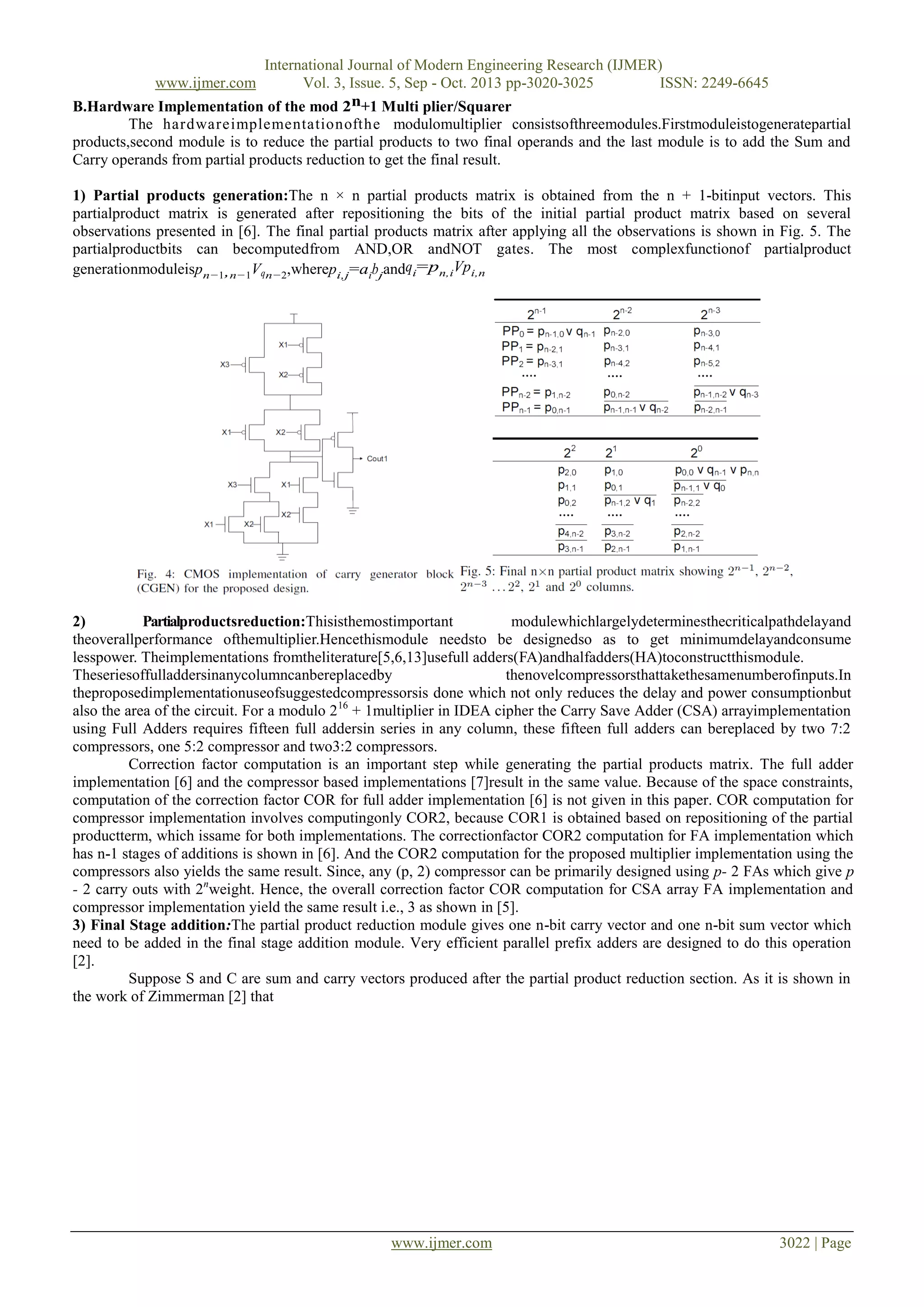 International Journal of Modern Engineering Research (IJMER)
Vol. 3, Issue. 5, Sep - Oct. 2013 pp-3020-3025
ISSN: 2249-6645
B.Hardware Implementation of the mod 2n+1 Multi plier/Squarer
The hardwareimplementationofthe modulomultiplier consistsofthreemodules.Firstmoduleistogeneratepartial
products,second module is to reduce the partial products to two final operands and the last module is to add the Sum and
Carry operands from partial products reduction to get the final result.
www.ijmer.com

1) Partial products generation:The n × n partial products matrix is obtained from the n + 1-bitinput vectors. This
partialproduct matrix is generated after repositioning the bits of the initial partial product matrix based on several
observations presented in [6]. The final partial products matrix after applying all the observations is shown in Fig. 5. The
partialproductbits can becomputedfrom AND,OR andNOT gates. The most complexfunctionof partialproduct
generationmoduleispn−1,n−1Vqn−2,wherepi,j=aibjandqi=pn,iVpi,n

2)
Partialproductsreduction:Thisisthemostimportant
modulewhichlargelydeterminesthecriticalpathdelayand
theoverallperformance ofthemultiplier.Hencethismodule needsto be designedso as to get minimumdelayandconsume
lesspower. Theimplementations fromtheliterature[5,6,13]usefull adders(FA)andhalfadders(HA)toconstructthismodule.
Theseriesoffulladdersinanycolumncanbereplacedby
thenovelcompressorsthattakethesamenumberofinputs.In
theproposedimplementationuseofsuggestedcompressorsis done which not only reduces the delay and power consumptionbut
also the area of the circuit. For a modulo 2 16 + 1multiplier in IDEA cipher the Carry Save Adder (CSA) arrayimplementation
using Full Adders requires fifteen full addersin series in any column, these fifteen full adders can bereplaced by two 7:2
compressors, one 5:2 compressor and two3:2 compressors.
Correction factor computation is an important step while generating the partial products matrix. The full adder
implementation [6] and the compressor based implementations [7]result in the same value. Because of the space constraints,
computation of the correction factor COR for full adder implementation [6] is not given in this paper. COR computation for
compressor implementation involves computingonly COR2, because COR1 is obtained based on repositioning of the partial
productterm, which issame for both implementations. The correctionfactor COR2 computation for FA implementation which
has n-1 stages of additions is shown in [6]. And the COR2 computation for the proposed multiplier implementation using the
compressors also yields the same result. Since, any (p, 2) compressor can be primarily designed using p- 2 FAs which give p
- 2 carry outs with 2nweight. Hence, the overall correction factor COR computation for CSA array FA implementation and
compressor implementation yield the same result i.e., 3 as shown in [5].
3) Final Stage addition:The partial product reduction module gives one n-bit carry vector and one n-bit sum vector which
need to be added in the final stage addition module. Very efficient parallel prefix adders are designed to do this operation
[2].
Suppose S and C are sum and carry vectors produced after the partial product reduction section. As it is shown in
the work of Zimmerman [2] that

www.ijmer.com

3022 | Page

 