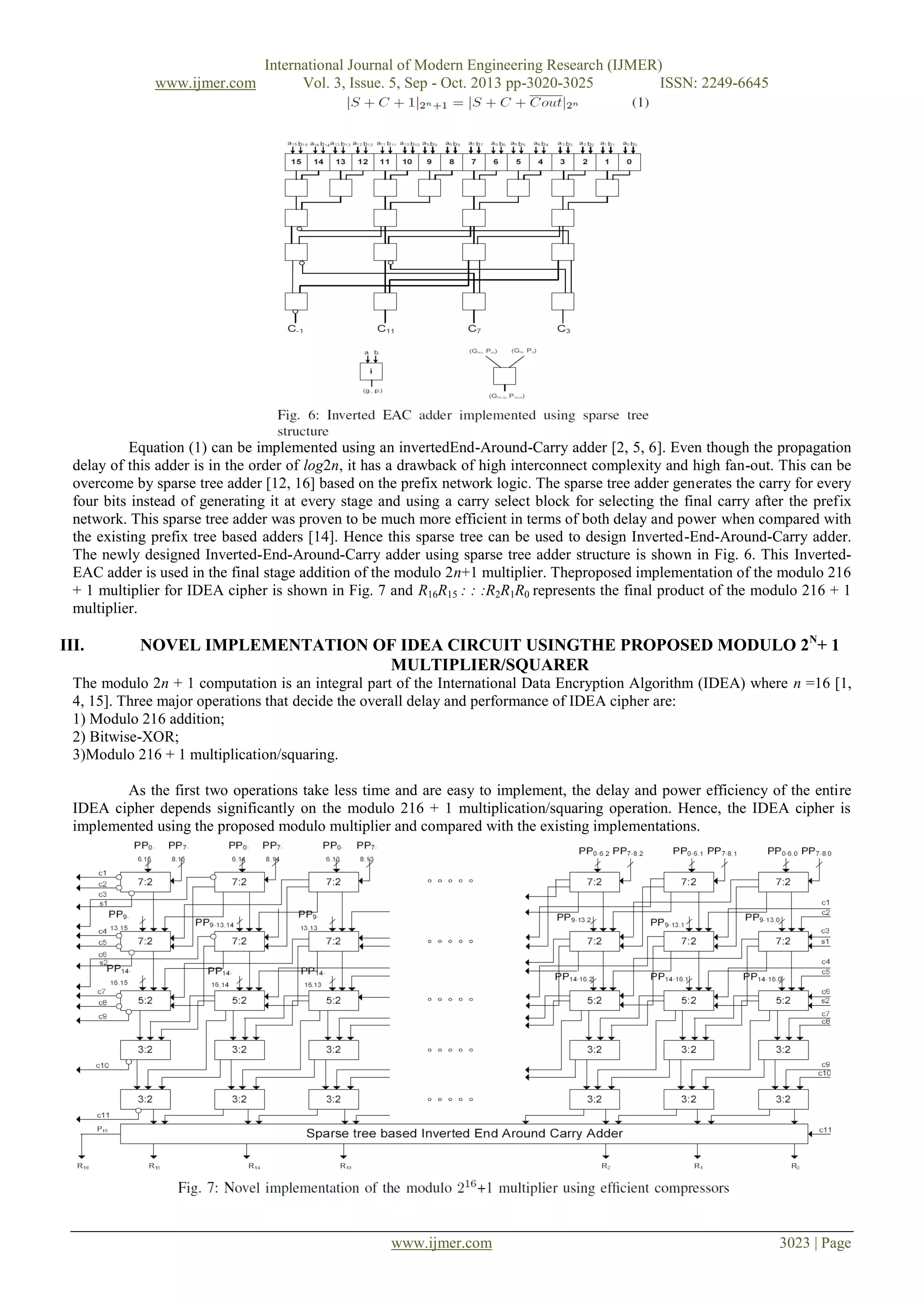 www.ijmer.com

International Journal of Modern Engineering Research (IJMER)
Vol. 3, Issue. 5, Sep - Oct. 2013 pp-3020-3025
ISSN: 2249-6645

Equation (1) can be implemented using an invertedEnd-Around-Carry adder [2, 5, 6]. Even though the propagation
delay of this adder is in the order of log2n, it has a drawback of high interconnect complexity and high fan-out. This can be
overcome by sparse tree adder [12, 16] based on the prefix network logic. The sparse tree adder generates the carry for every
four bits instead of generating it at every stage and using a carry select block for selecting the final carry after the prefix
network. This sparse tree adder was proven to be much more efficient in terms of both delay and power when compared with
the existing prefix tree based adders [14]. Hence this sparse tree can be used to design Inverted-End-Around-Carry adder.
The newly designed Inverted-End-Around-Carry adder using sparse tree adder structure is shown in Fig. 6. This InvertedEAC adder is used in the final stage addition of the modulo 2n+1 multiplier. Theproposed implementation of the modulo 216
+ 1 multiplier for IDEA cipher is shown in Fig. 7 and R16R15 : : :R2R1R0 represents the final product of the modulo 216 + 1
multiplier.

III.

NOVEL IMPLEMENTATION OF IDEA CIRCUIT USINGTHE PROPOSED MODULO 2N+ 1
MULTIPLIER/SQUARER

The modulo 2n + 1 computation is an integral part of the International Data Encryption Algorithm (IDEA) where n =16 [1,
4, 15]. Three major operations that decide the overall delay and performance of IDEA cipher are:
1) Modulo 216 addition;
2) Bitwise-XOR;
3)Modulo 216 + 1 multiplication/squaring.
As the first two operations take less time and are easy to implement, the delay and power efficiency of the entire
IDEA cipher depends significantly on the modulo 216 + 1 multiplication/squaring operation. Hence, the IDEA cipher is
implemented using the proposed modulo multiplier and compared with the existing implementations.

www.ijmer.com

3023 | Page

 