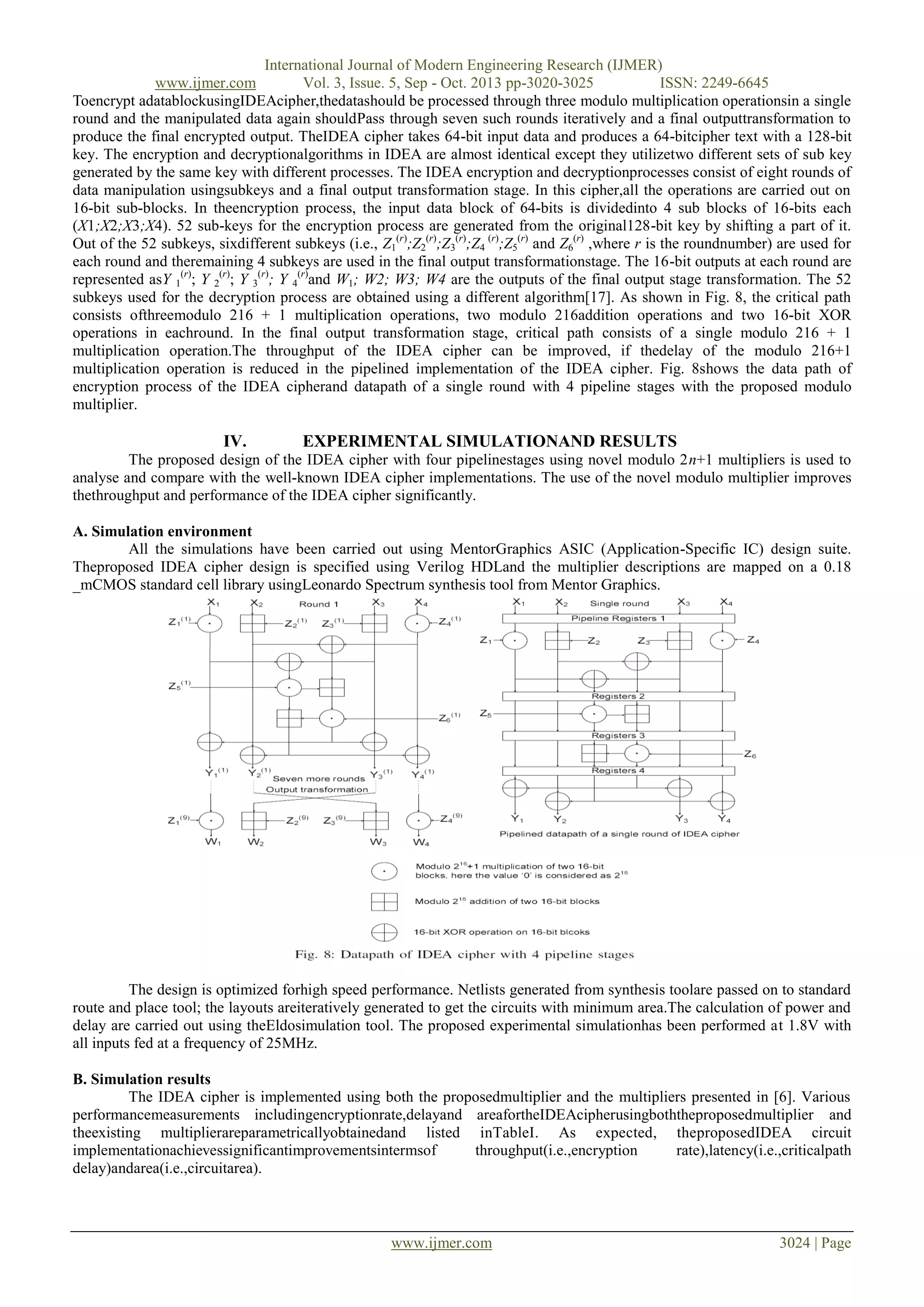 International Journal of Modern Engineering Research (IJMER)
www.ijmer.com
Vol. 3, Issue. 5, Sep - Oct. 2013 pp-3020-3025
ISSN: 2249-6645
Toencrypt adatablockusingIDEAcipher,thedatashould be processed through three modulo multiplication operationsin a single
round and the manipulated data again shouldPass through seven such rounds iteratively and a final outputtransformation to
produce the final encrypted output. TheIDEA cipher takes 64-bit input data and produces a 64-bitcipher text with a 128-bit
key. The encryption and decryptionalgorithms in IDEA are almost identical except they utilizetwo different sets of sub key
generated by the same key with different processes. The IDEA encryption and decryptionprocesses consist of eight rounds of
data manipulation usingsubkeys and a final output transformation stage. In this cipher,all the operations are carried out on
16-bit sub-blocks. In theencryption process, the input data block of 64-bits is dividedinto 4 sub blocks of 16-bits each
(X1;X2;X3;X4). 52 sub-keys for the encryption process are generated from the original128-bit key by shifting a part of it.
Out of the 52 subkeys, sixdifferent subkeys (i.e., Z1(r);Z2(r);Z3(r);Z4 (r);Z5(r) and Z6(r) ,where r is the roundnumber) are used for
each round and theremaining 4 subkeys are used in the final output transformationstage. The 16-bit outputs at each round are
represented asY 1(r); Y 2(r); Y 3(r); Y 4(r)and W1; W2; W3; W4 are the outputs of the final output stage transformation. The 52
subkeys used for the decryption process are obtained using a different algorithm[17]. As shown in Fig. 8, the critical path
consists ofthreemodulo 216 + 1 multiplication operations, two modulo 216addition operations and two 16-bit XOR
operations in eachround. In the final output transformation stage, critical path consists of a single modulo 216 + 1
multiplication operation.The throughput of the IDEA cipher can be improved, if thedelay of the modulo 216+1
multiplication operation is reduced in the pipelined implementation of the IDEA cipher. Fig. 8shows the data path of
encryption process of the IDEA cipherand datapath of a single round with 4 pipeline stages with the proposed modulo
multiplier.

IV.

EXPERIMENTAL SIMULATIONAND RESULTS

The proposed design of the IDEA cipher with four pipelinestages using novel modulo 2n+1 multipliers is used to
analyse and compare with the well-known IDEA cipher implementations. The use of the novel modulo multiplier improves
thethroughput and performance of the IDEA cipher significantly.
A. Simulation environment
All the simulations have been carried out using MentorGraphics ASIC (Application-Specific IC) design suite.
Theproposed IDEA cipher design is specified using Verilog HDLand the multiplier descriptions are mapped on a 0.18
_mCMOS standard cell library usingLeonardo Spectrum synthesis tool from Mentor Graphics.

The design is optimized forhigh speed performance. Netlists generated from synthesis toolare passed on to standard
route and place tool; the layouts areiteratively generated to get the circuits with minimum area.The calculation of power and
delay are carried out using theEldosimulation tool. The proposed experimental simulationhas been performed at 1.8V with
all inputs fed at a frequency of 25MHz.
B. Simulation results
The IDEA cipher is implemented using both the proposedmultiplier and the multipliers presented in [6]. Various
performancemeasurements includingencryptionrate,delayand areafortheIDEAcipherusingboththeproposedmultiplier and
theexisting multiplierareparametricallyobtainedand listed inTableI. As expected, theproposedIDEA circuit
implementationachievessignificantimprovementsintermsof
throughput(i.e.,encryption
rate),latency(i.e.,criticalpath
delay)andarea(i.e.,circuitarea).

www.ijmer.com

3024 | Page

 