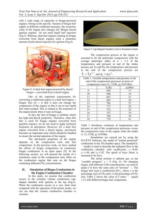 Tran Van Nam et al. Int. Journal of Engineering Research and Application www.ijera.com
Vol. 3, Issue 5, Sep-Oct 2013, pp.516-523
www.ijera.com 518 | P a g e
with a wide range of capacities to biogas-powered
engines. Owing to the specific features of biogas fuel
supply in different combined measures, the economic
value of the engine also changes [8]. Biogas forced
ignition engines do not need liquid fuel injection
(Fig.3). Whereas, dual fuel engines running on biogas
converted from diesel engines need a minimum
amount of pilot diesel injection for ignition (Fig.4).
One of the important requirements for
converting a traditional engine to a dual fuel engine --
biogas/ fuel oil -- is that it does not change the
components of the engine so that it can re-use liquid
fuel when needed. This is related to the treatment of
the engine knock when it runs on biogas.
In fact, the fuel of biogas is methane which
has high anti-knock properties. Therefore, when this
fuel is used for biogas engines converted from
gasoline engines, we do not need to apply technical
treatment on detonation. However, for a dual fuel
engine converted from a diesel engine, anti-knock
becomes an important issue which should be handled
to ensure the normal operation of the engine.
The anti-knock properties of the engine
depends on the compression ratio and fuel
composition. In the previous work, we have studied
the effects of biogas composition on continuous
biogas combustion in an open space [9]. In the
following section, we will present the results of a
simulation study of the compression ratio effect on
the combustion engine that runs on the biogas
containing different CH4 concentrations.
II. Simulation of Biogas Combustion in
the Engine Combustion Chamber
In this study, we assume that combustion
occurs in the constant volume combustion cap-
shaped chamber with ignition at the top (Fig.5).
When the combustion occurs in a very short time
compared with the operation of the piston stroke, we
can see that the volume combustion chamber is
constant.
The compression process in the engine is
assumed to be the polytropic compression with the
average polytropic index of n = 1.3. If the
temperatures and pressure at end of the intake
process are Ta and Pa, the temperatures and pressure
at the end of the compression process are
1n
ac TT 
 and
n
ac pp  .
Table 1. Variable temperatures and pressure at the
end of the compression processes in terms of
compression ratio (Ta=325K, pa=0,95 Bar)
Tc(K) pc(Bar)
9 628 17
10 648 19
11 667 21
12 685 24
13 702 27
14 717 29
15 732 32
16 747 35
17 760 38
18 774 41
Table 1 introduces variations of temperatures and
pressure at end of the compression processes versus
the compression ratio of the engine when the intake
is: Ta=325K, pa=0,95Bar.
Simulations are carried out by using the
FLUENT Software, the model of "partial premixed"
combustion in the 3D chamber space. The standard k-
combustion chamber with coefficients: c =0.09,
c1=1.44 and c2=1.92. The speed of layer flame is
assumed to be 2m/s.
The initial mixture is unburnt gas, so the
“variable progress" c = 0 (Fig. 6). On changing
biogas with different CH4 concentrations, we need to
adjust f to have the same ratio of “mixture” . The
biogas fuel used is symbolized MxCy, where x is the
percentage mol of CH4 and y is the percentage of CO2
mol. Table 2 shows the value of f when equals
1.13 with different biogas fuel components.
Figure 5. Cap-Shaped Chamber Used in Simulation Study
Figure 4. A dual fuel engine powered by diesel/
biogas -- converted from a diesel engine
 