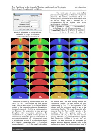 Tran Van Nam et al. Int. Journal of Engineering Research and Application www.ijera.com
Vol. 3, Issue 5, Sep-Oct 2013, pp.516-523
www.ijera.com 519 | P a g e
The input data of each case include
pressures and temperatures at the end of compression
processes, the mixture components of f. The
thermodynamic parameters of the fuel mixture with
the air-fuel biogas with a different set of
thermodynamics of the PrePDF table before
performing the calculation.
Table 2. The value of f when
to the biogas fuel with different components
Types of fuel M60C40 M70C30 M80C20
f 0,156 0,125 0,100
Combustion is started by assumed sparks with the
energy Eig = 0.1 J. After ignition, the flame spreads
slowly from the spark center to the farthest point of
ignition of the combustion chamber. Computation
time step is chosen dt = 0.001s. At each calculation,
we determine the temperature, average pressure
throughout the combustion chamber, the
concentration of CH4 and O2 and the products of
combustion as well as the speed of air movement in
the combustion chamber. Fig.7 introduces the results
of a combustion mixture of air and biogas engine
M70C30 with
the section apart 2ms axis passing through the
combustion chamber. The data include the mass
concentration of CH4, CO2, the temperature of the
mixture and the movement speed of air in the
combustion chamber. This result shows that, after
catching fire, the flame quickly spreads to the
membrane from the ignition center. The
concentration of CH4 in the fire area reduces
quickly, while the CO2 generated increases rapidly.
The combustion chamber is divided into two
sections: The burnt gas section and the unburnt gas
section, which are separated from each other by the
surface of the flame. The high-temperature zone of
Figure 6. Adjustment of average mixture
component of f to get an equivalent
coefficient of the given mixture 
3ms
5ms
7ms
9ms
11ms
13ms
15ms
17ms
19ms
CH4 CO2 T(K) V(m/s)
 