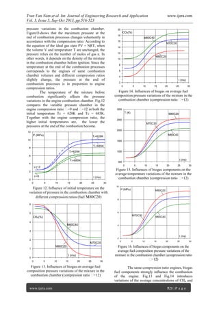 Tran Van Nam et al. Int. Journal of Engineering Research and Application www.ijera.com
Vol. 3, Issue 5, Sep-Oct 2013, pp.516-523
www.ijera.com 521 | P a g e
pressure variations in the combustion chamber.
Figure11shows that the maximum pressure at the
end of combustion processes changes vehemently in
accordance with the compression ratio. According to
the equation of the ideal gas state PV = NRT, when
the volume V and temperature T are unchanged, the
pressure relies on the number of moles of gas n. In
other words, it depends on the density of the mixture
in the combustion chamber before ignition. Since the
temperature at the end of the combustion processes
corresponds to the engines of same combustion
chamber volumes and different compression ratios
slightly change, the pressure at the end of
combustion processes is in proportion to engine
compression ratios.
The temperature of the mixture before
combustion significantly affects the pressure
variations in the engine combustion chamber. Fig.12
compares the variable pressure chamber in the
engine compression ratio =9 and =12 in both the
initial temperature Tc = 628K and Tc = 685K.
Together with the engine compression ratio, the
higher initial temperatures are, the lower the
pressures at the end of the combustion become.
0
1
2
3
4
5
6
0 5 10 15 20 25 30
CH4(%)
t (ms)
M80C20
M70C30
M60C40
Figure 13. Influences of biogas on average fuel
composition pressure variations of the mixture in the
2
4
6
8
10
12
14
16
18
20
0 5 10 15 20 25 30
CO2(%)
t (ms)
M80C20
M70C30
M60C40
Figure 14. Influences of biogas on average fuel
composition pressure variations of the mixture in the
combustion chamber
500
1000
1500
2000
2500
3000
0 5 10 15 20 25 30
t (ms)
T (K) M80C20
M70C30
M60C40
Figure 15. Influences of biogas components on the
average temperature variations of the mixture in the
t (ms)
P (MPa) M80C20
M70C30
M60C40
2
4
6
8
10
0 5 10 15 20 25 30
Figure 16. Influences of biogas components on the
average fuel composition pressure variations of the
mixture in the combustion chamber (compression ratio
The same compression ratio engines, biogas
fuel components strongly influence the combustion
of the engine. Fig.13 and Fig.14 introduces
variations of the average concentrations of CH4 and
0
2
4
6
8
10
12
0 5 10 15 20 25 30
t (ms)
=12
P (MPa)
=9
Ti=685K
Ti=628K
Ti=685K
Ti=628K
Figure 12. Influence of initial temperature on the
variation of pressure in the combustion chamber with
different compression ratios (fuel M80C20)
 