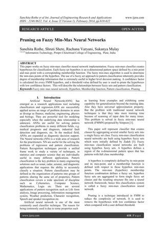 Sanchita Rothe et al Int. Journal of Engineering Research and Applications
ISSN : 2248-9622, Vol. 4, Issue 2( Version 1), February 2014, pp.618-622

RESEARCH ARTICLE

www.ijera.com

OPEN ACCESS

Pruning on Fuzzy Min-Max Neural Networks
Sanchita Rothe, Shruti Shete, Rachana Varyani, Sukanya Mulay
1,2,3,4

Information Technology, Pimpri Chinchwad College of Engineering, Pune, India

ABSTRACT
This paper works on fuzzy min-max classifier neural network implementation. Fuzzy min-max classifier creates
hyperboxes for classification. Each fuzzy set hyperbox is an n-dimensional pattern space defined by a min point
and max point with a corresponding membership function. The fuzzy min-max algorithm is used to determine
the min-max points of the hyperbox. The use of a fuzzy set approach to pattern classification inherently provides
degree of membership information that is extremely useful in higher level decision making. A confidence factor
is calculated for every FMM hyperbox, and a threshold value defined by user is used to prune the hyperboxes
with low confidence factors. This will describe the relationships between fuzzy sets and pattern classification.
Keywords-Fuzzy min–max neural network, Hyperbox, Membership function, Pattern classification, Pruning

I.

Introduction

Artificial Neural Network(ANN) has
emerged as a research applications tool including
classification and regression.ANN are successfully
applied across an range of problem domains in areas
as diverge as finance, medicine, engineering, physics
and biology. They are powerful tool for modeling
especially when the underlying data relationship is
unknown. ANNs are useful for solving pattern
classification problems in many different fields, e.g.
medical prognosis and diagnosis, industrial fault
detection and diagnosis, etc. In the medical field,
ANNs are expanded as diagnostic decision support.
The Neural networks (NN) is a wide area of research
for the practitioners. NN are useful for the solving the
problems of regression and pattern classification.
Pattern Recognition techniques provide a unified
frame work to study a variety of techniques, in
statistics and computer science that are individually
useful in many different applications. Pattern
classification is the key problem to many engineering
solutions such as sonar, radar, seismic, and diagnostic
applications that requires the ability to accurately
classify a situation. Pattern classification may be
defined as the organization of patterns into groups of
patterns sharing the same set of properties. Pattern
classification covers a wide spectrum of discipline
such
as
Cybernetics,
Computer
Science,
Mathematics, Logic etc. There are several
applications of pattern recognition such as Life form
analysis, Image processing, Information management
system, Weather prediction, Character recognition,
Speech and speaker recognition etc.
Artificial neural network is one of the most
commonly used classifier technique. The reason for
being commonly used is due to some properties such
www.ijera.com

as learning from examples and exhibiting some
capability for generalization beyond the training data.
Also they have universal approximation property.
But the problem with traditional neural network
techniques is that they take more training time
because of scanning of input data for many times.
This problem is solved in fuzzy min-max neural
network (FMMN) proposed by Simpson [1].
This paper will represent classifier that creates
classes by aggregating several smaller fuzzy sets into
a single fuzzy set class. Fuzzy min-max classification
neural networks are built using hyperbox fuzzy sets
which were initially defined by Zadeh [3]. Fuzzy
min-max classification neural networks are built
using hyperbox fuzzy sets. A hyperbox defines a
region of the n-dimensional pattern space that has
patterns with full class membership.
A hyperbox is completely defined by its min-point
and its max-point, and a membership function is
defined with respect to these hyperbox min-max
points. The min-max (hyperbox) membership
function combination defines a fuzzy set, hyperbox
fuzzy sets are aggregated to form single fuzzy set
classes and the resulting structure fits into a neural
network framework; hence this classification system
is called a fuzzy min-max classification neural
network.
Pruning is a technique introduced in FMM to
reduce the complexity of network. It is used to
remove the hyperboxes with low confidence factor
when compared with a user defined threshold.

618 | P a g e

 