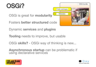 OSGi?
  OSGi is great for modularity

  Fosters better structured code

  Dynamic services and plugins

  Tooling needs to improve, but usable

  OSGi skills? - OSGi way of thinking is new...

  Asynchronous startup can be problematic if
  using declarative services

CQ5 and Sling
overview                                          Bertrand Delacrétaz
 