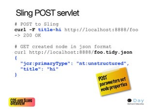 Sling POST servlet
  # POST to Sling
  curl -F title=hi http://localhost:8888/foo
  -> 200 OK

  # GET created node in json format
  curl http://localhost:8888/foo.tidy.json
  {
    "jcr:primaryType": "nt:unstructured",
    "title": "hi"
  }
                               POST ters se t
                                       e
                                param operties
                                 node pr

CQ5 and Sling                              20
overview                                    Bertrand Delacrétaz
 