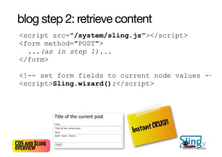 blog step 2: retrieve content
 <script src="/system/sling.js"></script>
 <form method="POST">
   ...(as in step 1)...
 </form>

 <!-- set form fields to current node values -->
 <script>Sling.wizard();</script>




                                  t CRU(D)
                           Instan
CQ5 and Sling                                22
overview                                      Bertrand Delacrétaz
 