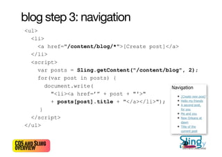 blog step 3: navigation
   <ul>
     <li>
        <a href="/content/blog/*">[Create post]</a>
     </li>
     <script>
        var posts = Sling.getContent("/content/blog", 2);
        for(var post in posts) {
           document.write(
             "<li><a href=’” + post + "'>"
             + posts[post].title + "</a></li>");
         }
     </script>
   </ul>


CQ5 and Sling                                      23
overview                                            Bertrand Delacrétaz
 