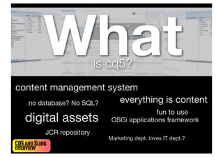 What              is cq5?
content management system
   no database? No SQL? everything is content
                                                  fun to use
    digital assets              OSGi applications framework
            JCR repository
                               Marketing dept. loves IT dept.?
CQ5 and Sling
overview
 