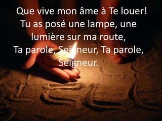 Que vive mon âme à Te louer!
Tu as posé une lampe, une
lumière sur ma route,
Ta parole, Seigneur, Ta parole,
Seigneur.
 