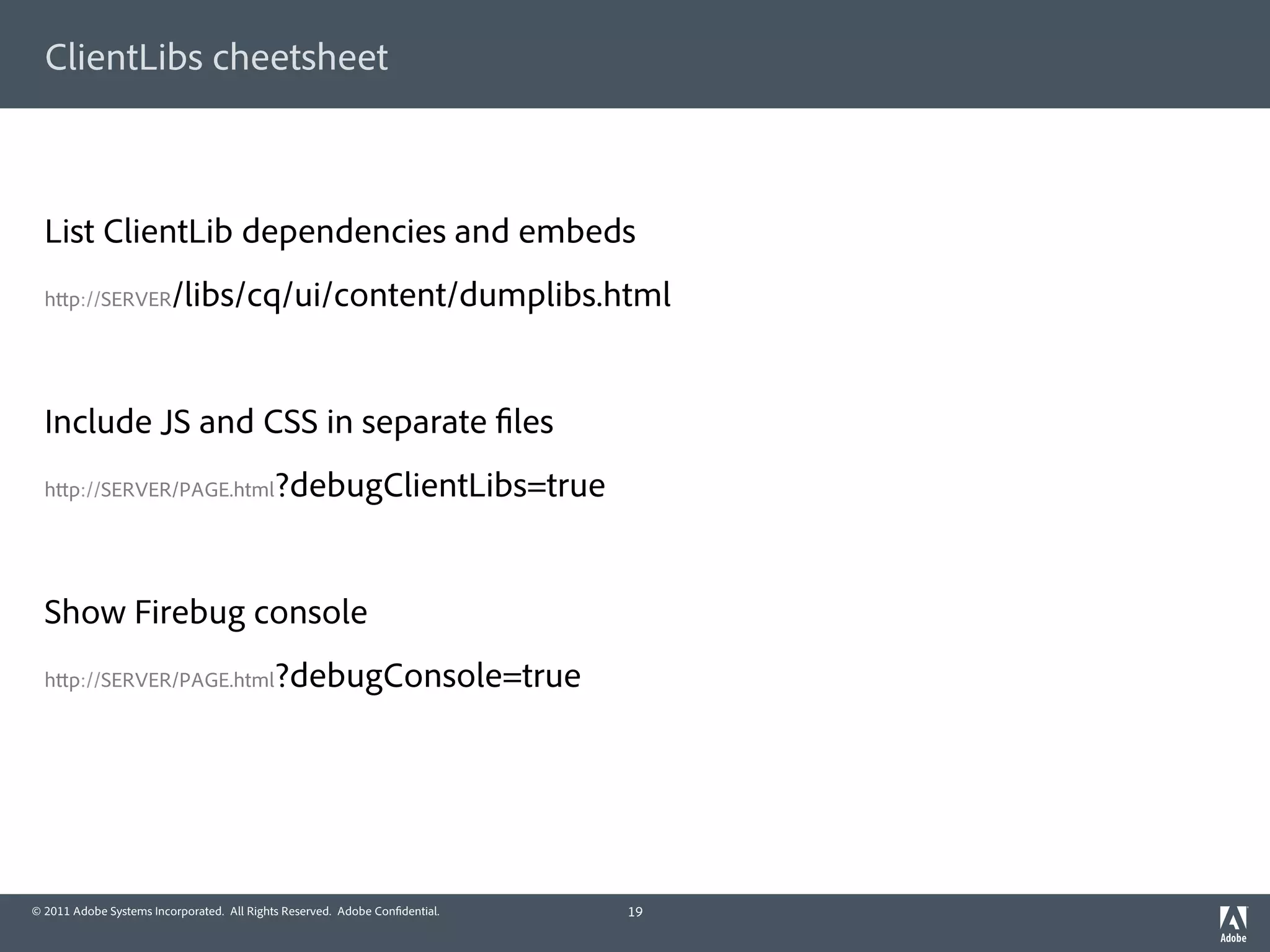 ClientLibs cheetsheet



  List ClientLib dependencies and embeds
  h p://SERVER           /libs/cq/ui/content/dumplibs.html


  Include JS and CSS in separate les
  h p://SERVER/PAGE.html                    ?debugClientLibs=true


  Show Firebug console
  h p://SERVER/PAGE.html                    ?debugConsole=true




© 2011 Adobe Systems Incorporated. All Rights Reserved. Adobe Con dential.   19
 