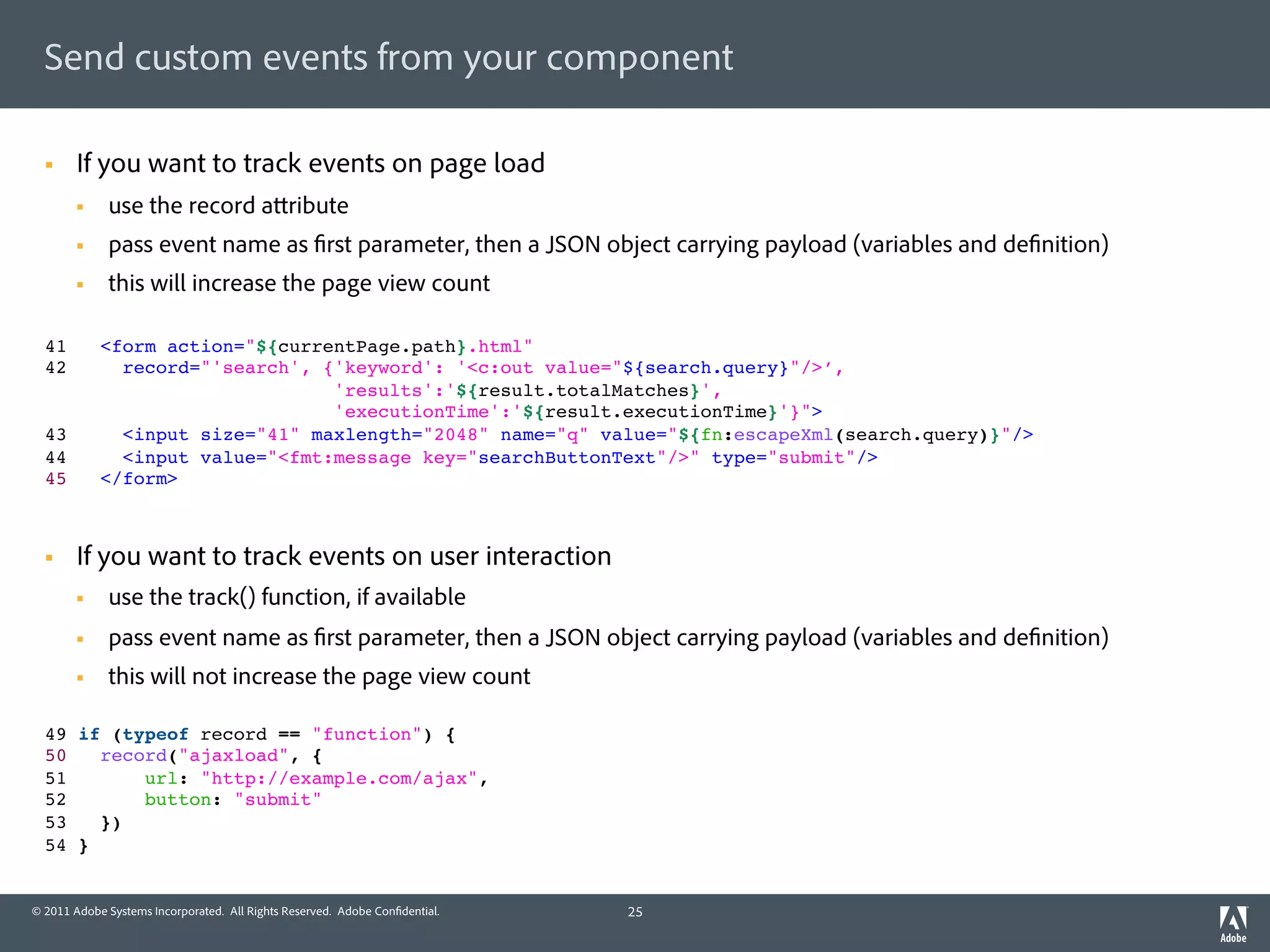 Send custom events from your component

  §    If you want to track events on page load
        §    use the record a ribute
        §    pass event name as rst parameter, then a JSON object carrying payload (variables and de nition)
        §    this will increase the page view count

  41          <form action="${currentPage.path}.html" !
  42            record="'search', {'keyword': '<c:out value="${search.query}"/>’, 
                                   'results':'${result.totalMatches}',  
                                   'executionTime':'${result.executionTime}'}">!
  43            <input size="41" maxlength="2048" name="q" value="${fn:escapeXml(search.query)}"/>!
  44            <input value="<fmt:message key="searchButtonText"/>" type="submit"/>!
  45          </form>



  §    If you want to track events on user interaction
        §    use the track() function, if available
        §    pass event name as rst parameter, then a JSON object carrying payload (variables and de nition)
        §    this will not increase the page view count

  49 if (typeof record == "function") {!
  50   record("ajaxload", {!
  51       url: "http://example.com/ajax",!
  52       button: "submit"!
  53   })!
  54 }


© 2011 Adobe Systems Incorporated. All Rights Reserved. Adobe Con dential.   25
 
