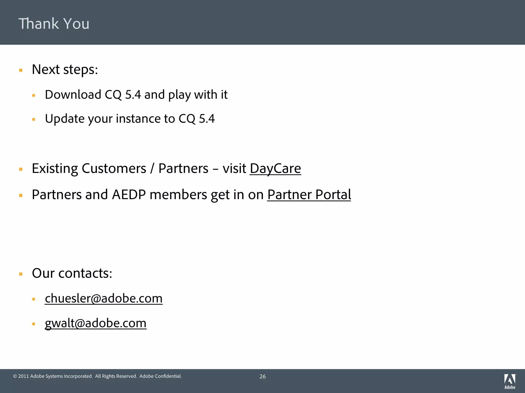 ank You

  §    Next steps:
        §    Download CQ 5.4 and play with it
        §    Update your instance to CQ 5.4


  §    Existing Customers / Partners – visit DayCare
  §    Partners and AEDP members get in on Partner Portal




  §    Our contacts:
        §    chuesler@adobe.com
        §    gwalt@adobe.com


© 2011 Adobe Systems Incorporated. All Rights Reserved. Adobe Con dential.   26
 