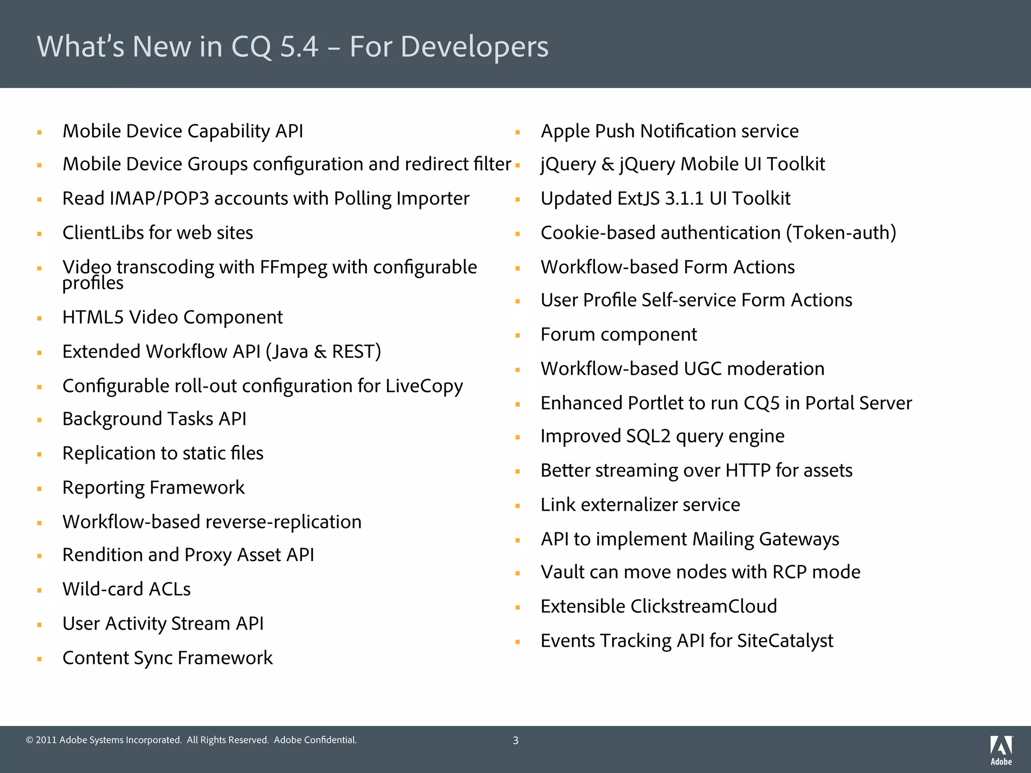 What’s New in CQ 5.4 – For Developers

  §    Mobile Device Capability API                                         §    Apple Push Noti cation service
  §    Mobile Device Groups con guration and redirect lter §  jQuery & jQuery Mobile UI Toolkit
  §    Read IMAP/POP3 accounts with Polling Importer                        §    Updated ExtJS 3.1.1 UI Toolkit
  §    ClientLibs for web sites                                             §    Cookie-based authentication (Token-auth)
  §    Video transcoding with FFmpeg with con gurable                       §    Work ow-based Form Actions
        pro les
                                                                             §    User Pro le Self-service Form Actions
  §    HTML5 Video Component
                                                                             §    Forum component
  §    Extended Work ow API (Java & REST)
                                                                             §    Work ow-based UGC moderation
  §    Con gurable roll-out con guration for LiveCopy
                                                                             §    Enhanced Portlet to run CQ5 in Portal Server
  §    Background Tasks API
                                                                             §    Improved SQL2 query engine
  §    Replication to static les
                                                                             §    Be er streaming over HTTP for assets
  §    Reporting Framework
                                                                             §    Link externalizer service
  §    Work ow-based reverse-replication
                                                                             §    API to implement Mailing Gateways
  §    Rendition and Proxy Asset API
                                                                             §    Vault can move nodes with RCP mode
  §    Wild-card ACLs
                                                                             §    Extensible ClickstreamCloud
  §    User Activity Stream API
                                                                             §    Events Tracking API for SiteCatalyst
  §    Content Sync Framework


© 2011 Adobe Systems Incorporated. All Rights Reserved. Adobe Con dential.   3
 