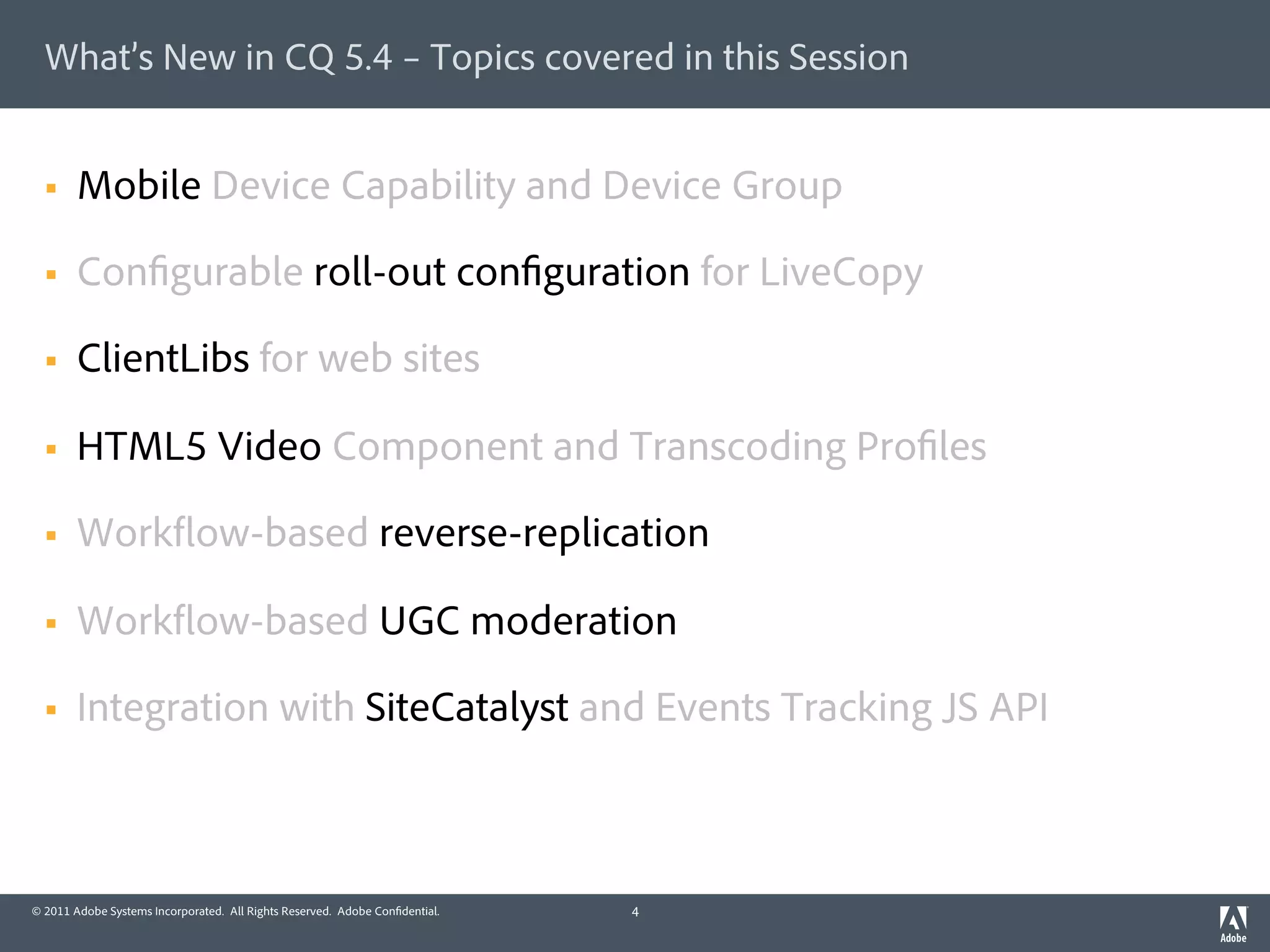 What’s New in CQ 5.4 – Topics covered in this Session


  §    Mobile Device Capability and Device Group

  §    Con gurable roll-out con guration for LiveCopy

  §    ClientLibs for web sites

  §    HTML5 Video Component and Transcoding Pro les

  §    Work ow-based reverse-replication

  §    Work ow-based UGC moderation

  §    Integration with SiteCatalyst and Events Tracking JS API



© 2011 Adobe Systems Incorporated. All Rights Reserved. Adobe Con dential.   4
 