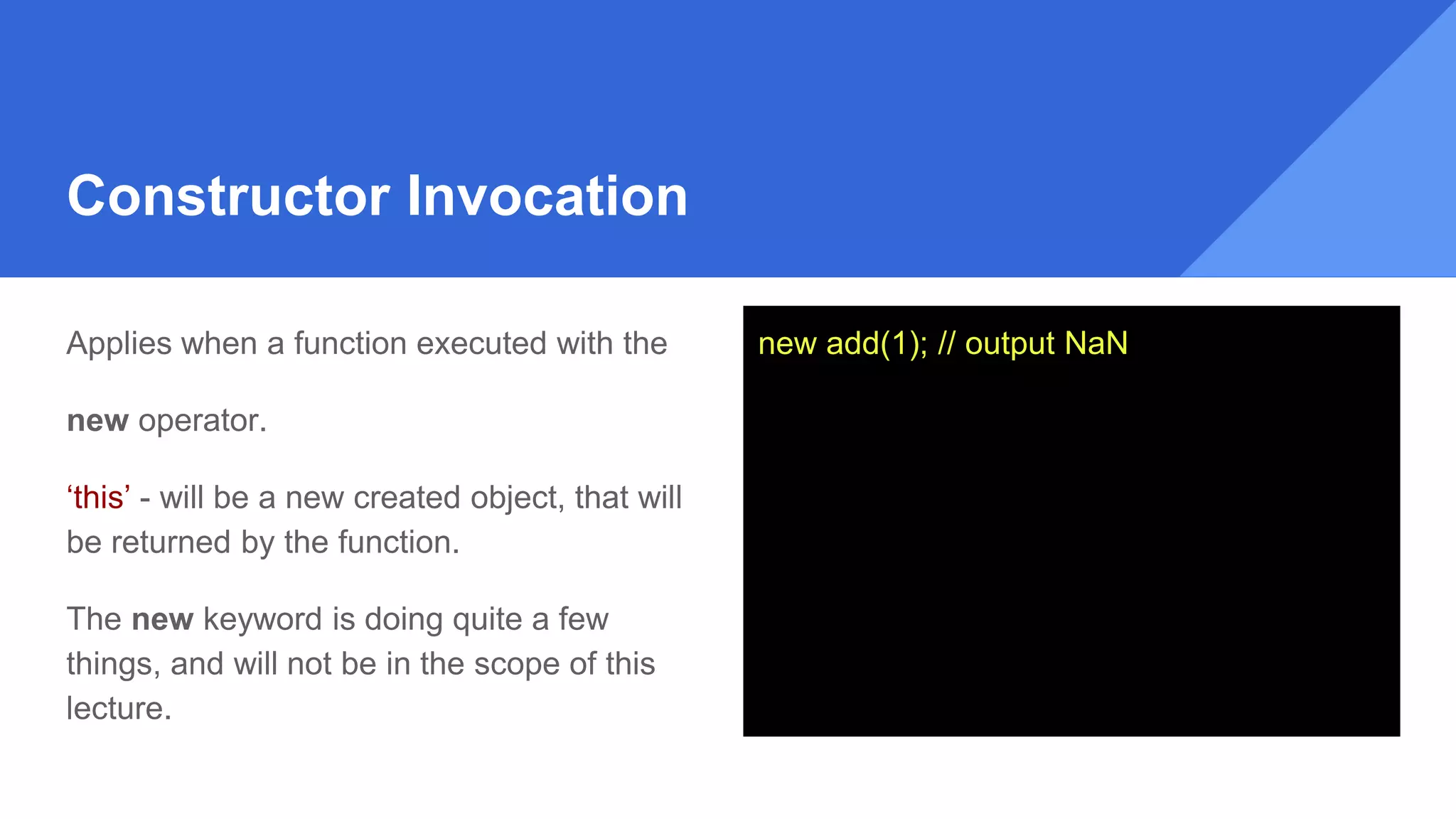 Constructor Invocation
Applies when a function executed with the
new operator.
‘this’ - will be a new created object, that will
be returned by the function.
The new keyword is doing quite a few
things, and will not be in the scope of this
lecture.
new add(1); // output NaN
 