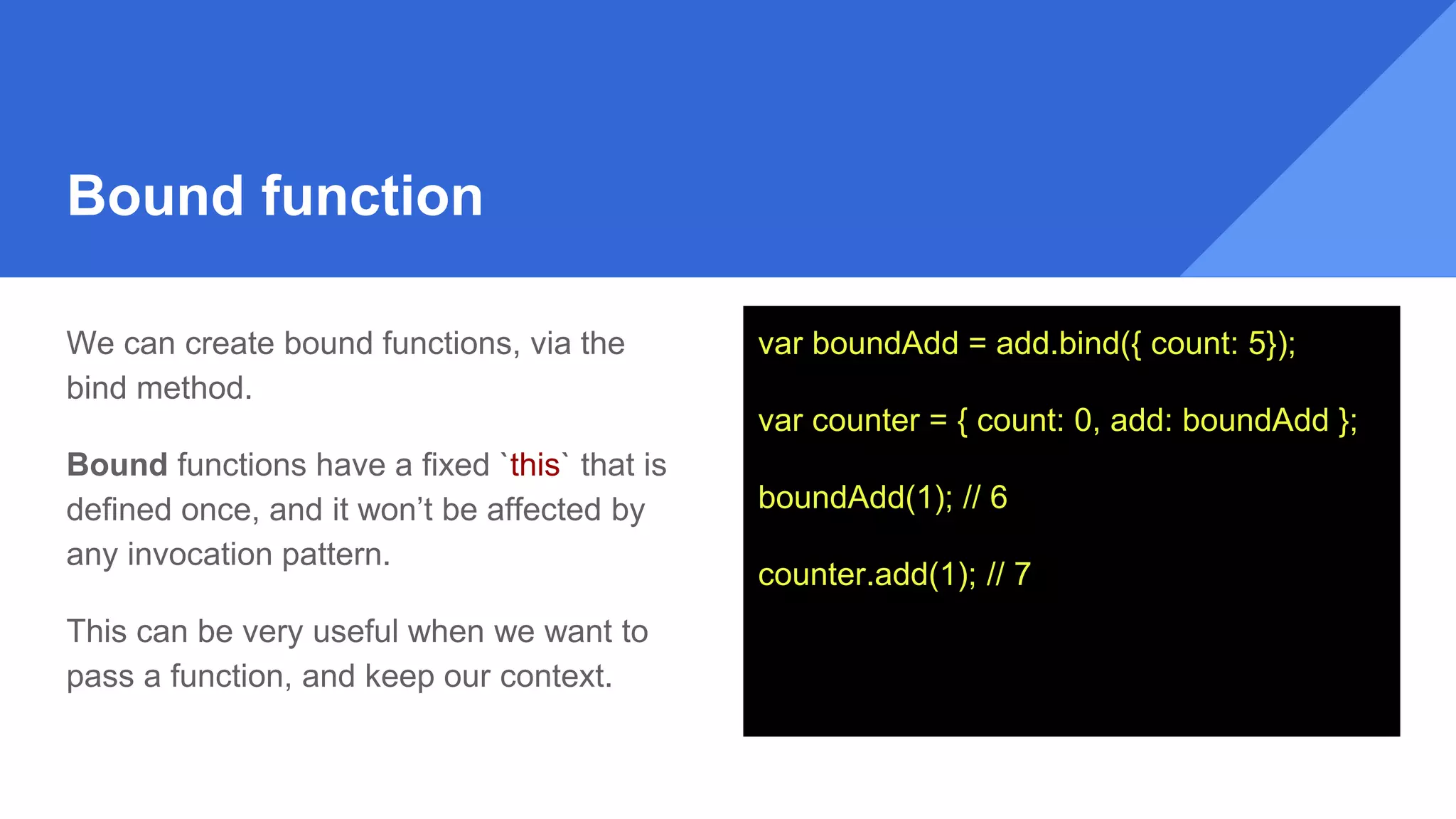 Bound function
We can create bound functions, via the
bind method.
Bound functions have a fixed `this` that is
defined once, and it won’t be affected by
any invocation pattern.
This can be very useful when we want to
pass a function, and keep our context.
var boundAdd = add.bind({ count: 5});
var counter = { count: 0, add: boundAdd };
boundAdd(1); // 6
counter.add(1); // 7
 