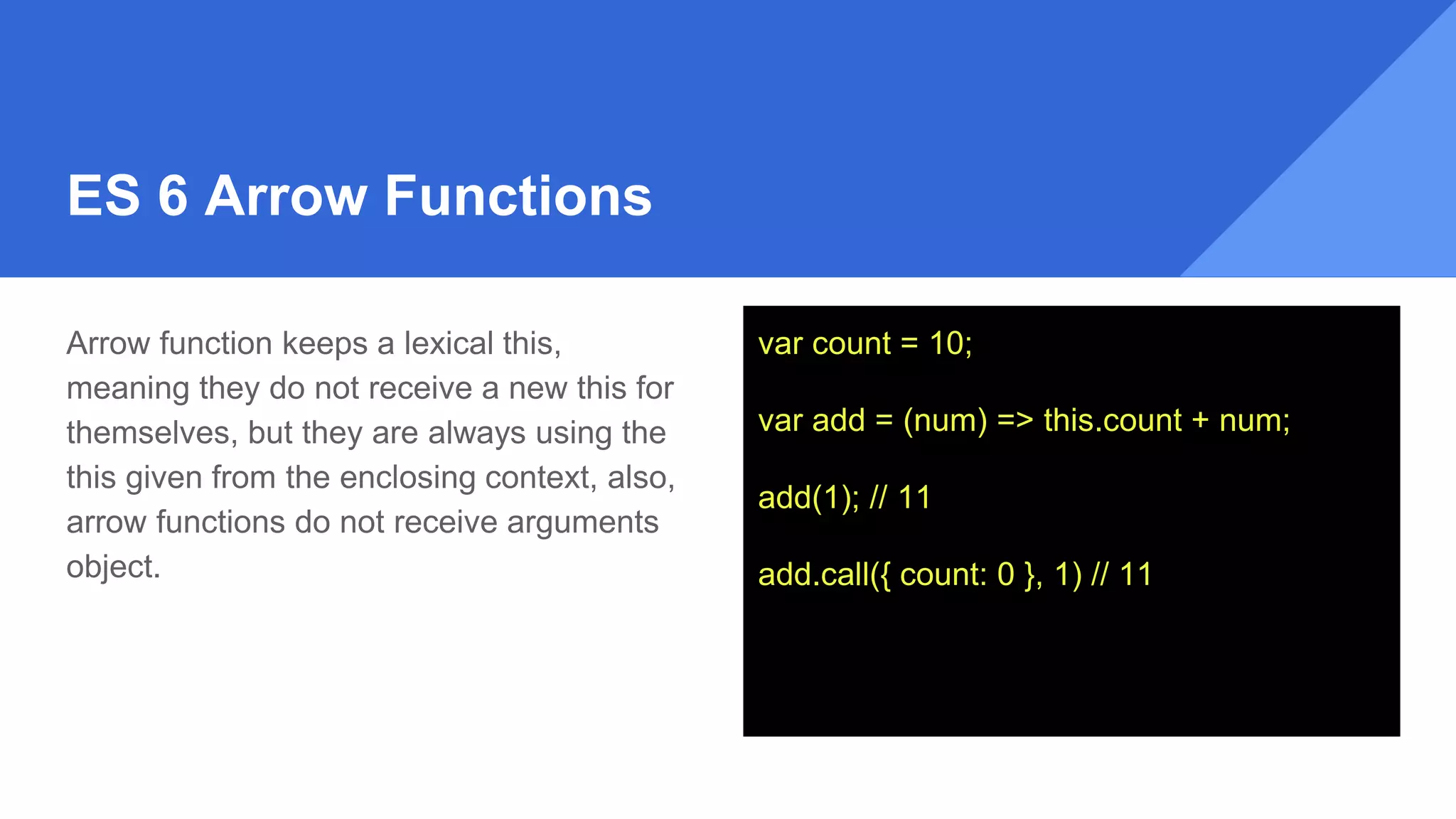 ES 6 Arrow Functions
Arrow function keeps a lexical this,
meaning they do not receive a new this for
themselves, but they are always using the
this given from the enclosing context, also,
arrow functions do not receive arguments
object.
var count = 10;
var add = (num) => this.count + num;
add(1); // 11
add.call({ count: 0 }, 1) // 11
 