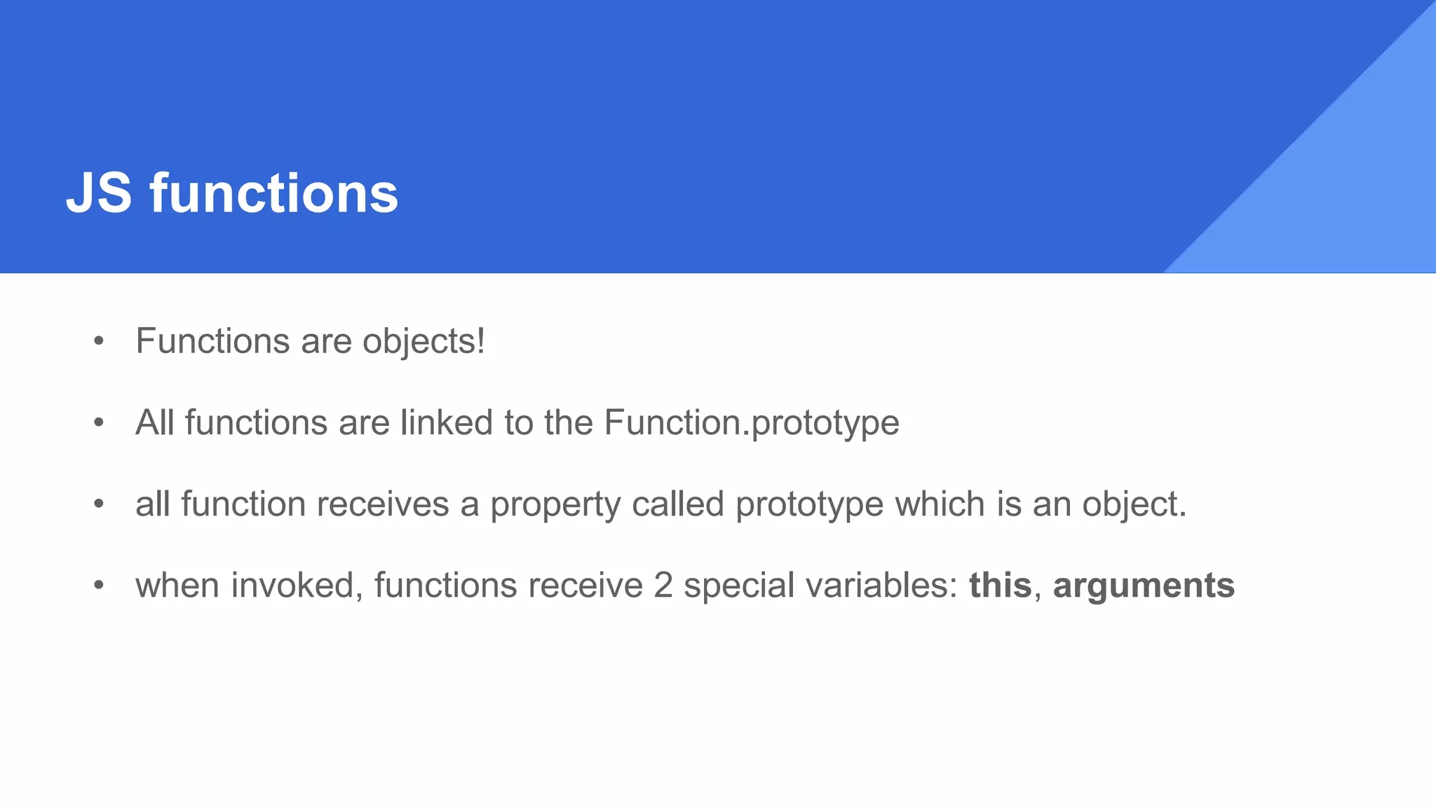 JS functions
• Functions are objects!
• All functions are linked to the Function.prototype
• all function receives a property called prototype which is an object.
• when invoked, functions receive 2 special variables: this, arguments
 