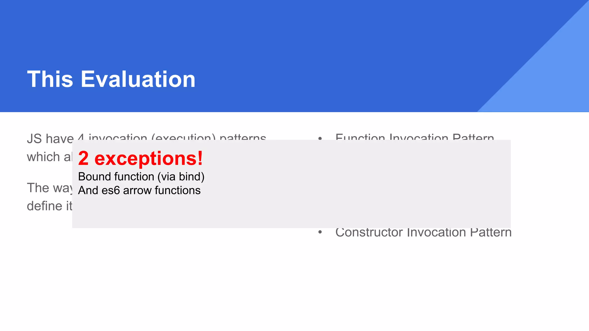 This Evaluation
JS have 4 invocation (execution) patterns,
which allow you to execute a function.
The way a function have been invoked, will
define it ‘this’ evaluation.
• Function Invocation Pattern
• Method Invocation Pattern
• Apply Invocation Pattern
• Constructor Invocation Pattern
2 exceptions!
Bound function (via bind)
And es6 arrow functions
 