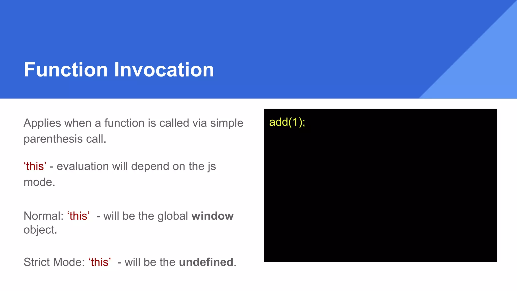 Function Invocation
Applies when a function is called via simple
parenthesis call.
‘this’ - evaluation will depend on the js
mode.
Normal: ‘this’ - will be the global window
object.
Strict Mode: ‘this’ - will be the undefined.
add(1);
 