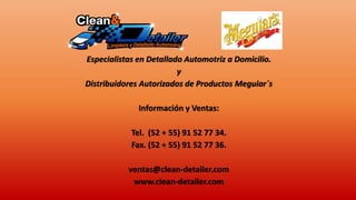 Especialistas en Detallado Automotriz a Domicilio.
y
Distribuidores Autorizados de Productos Meguiar´s
Información y Ventas:
Tel. (52 + 55) 91 52 77 34.
Fax. (52 + 55) 91 52 77 36.
ventas@clean-detailer.com
www.clean-detailer.com
 