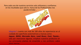 Para cada uno de nuestros servicios solo utilizamos y confiamos
en los resultados que solo la marca de los Profesionales nos
puede brindar…
Meguiar´s cuenta con más de 100 años de experiencia en el
cuidado de superficies automotrices y marcas como:
Jaguar, BMW, Mercedes Benz, Land Rover, Ford, Toyota…
solo por mencionar algunas, emplean nuestros productos en
sus principales plantas de ensamble y nos prefieren sobre
otras marcas.
 