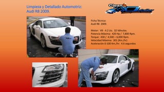Limpieza y Detallado Automotriz:
Audi R8 2009.
Ficha Técnica:
Audi R8 2009.
Motor: V8 - 4.2 Lts. 32 Válvulas.
Potencia Máxima: 420 Hp / 7,800 Rpm.
Torque: 430 / 4,500 – 6,000 Rpm.
Velocidad Máxima: 301 (Km./hr)
Aceleración 0-100 Km./hr: 4.6 segundos
 